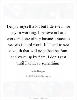 I enjoy myself a lot but I derive more joy in working. I believe in hard work and one of my business success secrets is hard work. It’s hard to see a youth that will go to bed by 2am and wake up by 5am. I don’t rest until I achieve something Picture Quote #1