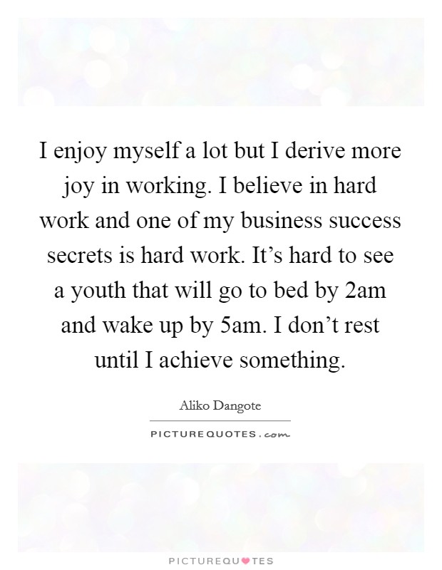 I enjoy myself a lot but I derive more joy in working. I believe in hard work and one of my business success secrets is hard work. It's hard to see a youth that will go to bed by 2am and wake up by 5am. I don't rest until I achieve something. Picture Quote #1