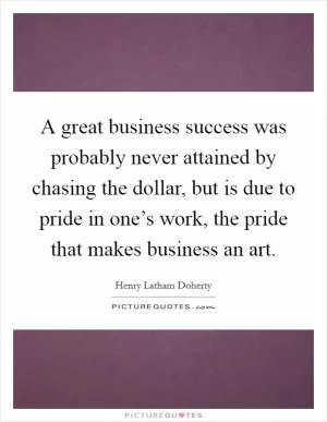 A great business success was probably never attained by chasing the dollar, but is due to pride in one’s work, the pride that makes business an art Picture Quote #1