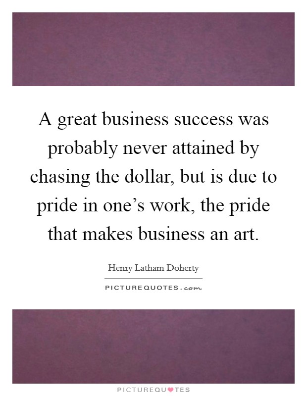 A great business success was probably never attained by chasing the dollar, but is due to pride in one's work, the pride that makes business an art. Picture Quote #1