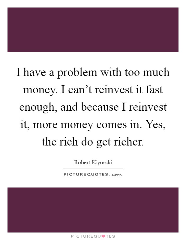 I have a problem with too much money. I can't reinvest it fast enough, and because I reinvest it, more money comes in. Yes, the rich do get richer. Picture Quote #1