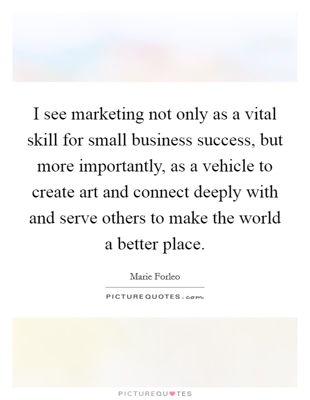 I see marketing not only as a vital skill for small business success, but more importantly, as a vehicle to create art and connect deeply with and serve others to make the world a better place. Picture Quote #1