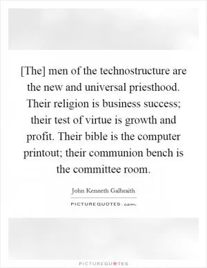 [The] men of the technostructure are the new and universal priesthood. Their religion is business success; their test of virtue is growth and profit. Their bible is the computer printout; their communion bench is the committee room Picture Quote #1