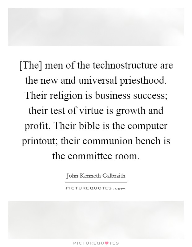 [The] men of the technostructure are the new and universal priesthood. Their religion is business success; their test of virtue is growth and profit. Their bible is the computer printout; their communion bench is the committee room. Picture Quote #1