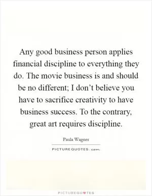 Any good business person applies financial discipline to everything they do. The movie business is and should be no different; I don’t believe you have to sacrifice creativity to have business success. To the contrary, great art requires discipline Picture Quote #1