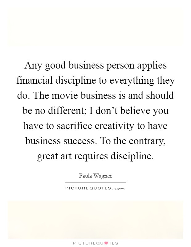 Any good business person applies financial discipline to everything they do. The movie business is and should be no different; I don't believe you have to sacrifice creativity to have business success. To the contrary, great art requires discipline. Picture Quote #1