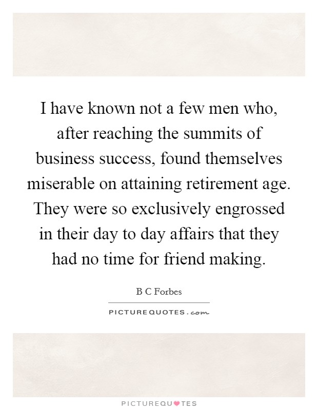 I have known not a few men who, after reaching the summits of business success, found themselves miserable on attaining retirement age. They were so exclusively engrossed in their day to day affairs that they had no time for friend making. Picture Quote #1