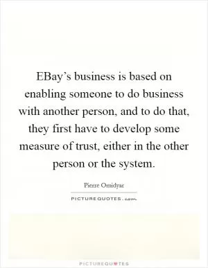 EBay’s business is based on enabling someone to do business with another person, and to do that, they first have to develop some measure of trust, either in the other person or the system Picture Quote #1