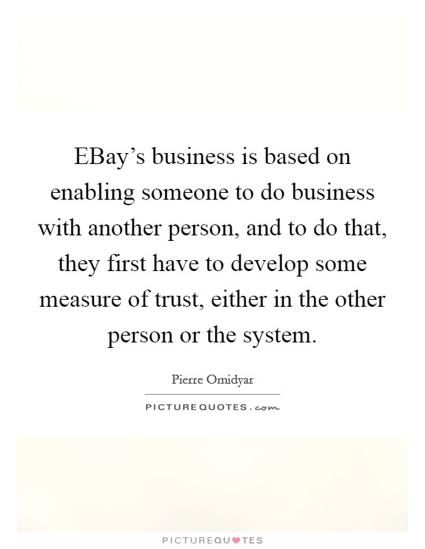 EBay's business is based on enabling someone to do business with another person, and to do that, they first have to develop some measure of trust, either in the other person or the system. Picture Quote #1