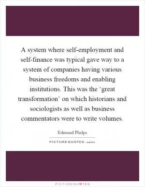 A system where self-employment and self-finance was typical gave way to a system of companies having various business freedoms and enabling institutions. This was the ‘great transformation’ on which historians and sociologists as well as business commentators were to write volumes Picture Quote #1