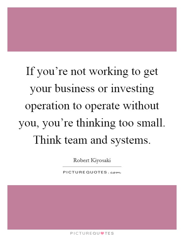 If you're not working to get your business or investing operation to operate without you, you're thinking too small. Think team and systems. Picture Quote #1