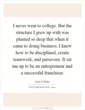 I never went to college. But the structure I grew up with was planted so deep that when it came to doing business, I knew how to be disciplined, create teamwork, and persevere. It set me up to be an entrepreneur and a successful franchiser Picture Quote #1
