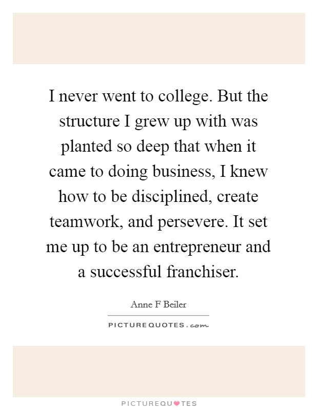 I never went to college. But the structure I grew up with was planted so deep that when it came to doing business, I knew how to be disciplined, create teamwork, and persevere. It set me up to be an entrepreneur and a successful franchiser. Picture Quote #1
