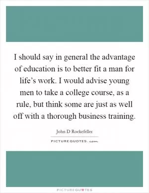 I should say in general the advantage of education is to better fit a man for life’s work. I would advise young men to take a college course, as a rule, but think some are just as well off with a thorough business training Picture Quote #1