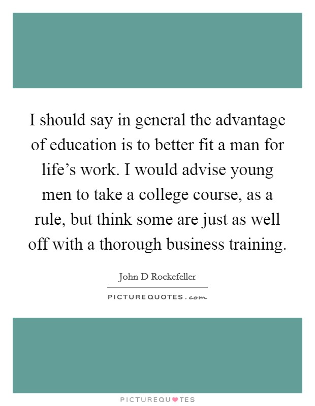 I should say in general the advantage of education is to better fit a man for life's work. I would advise young men to take a college course, as a rule, but think some are just as well off with a thorough business training. Picture Quote #1
