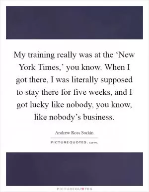 My training really was at the ‘New York Times,’ you know. When I got there, I was literally supposed to stay there for five weeks, and I got lucky like nobody, you know, like nobody’s business Picture Quote #1
