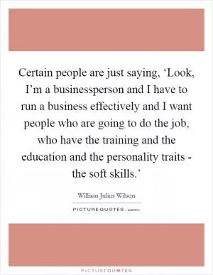 Certain people are just saying, ‘Look, I’m a businessperson and I have to run a business effectively and I want people who are going to do the job, who have the training and the education and the personality traits - the soft skills.’ Picture Quote #1