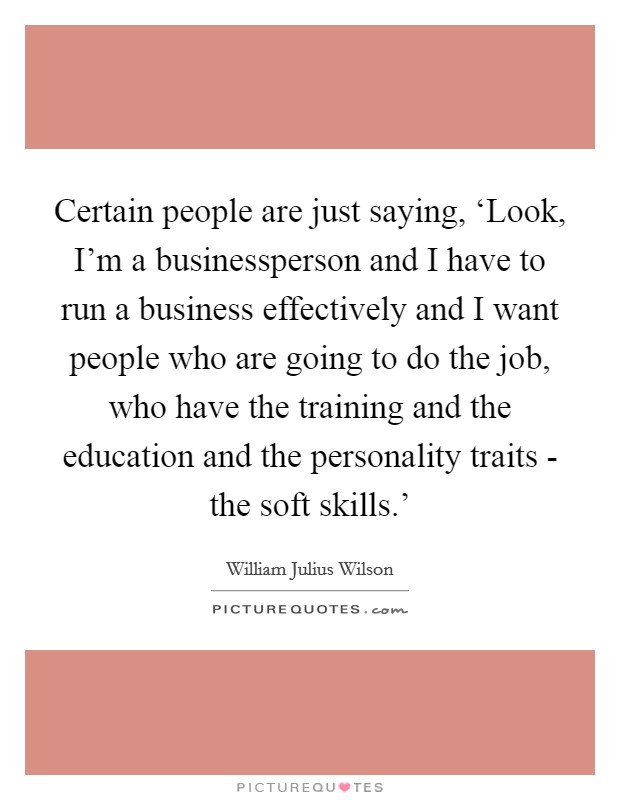 Certain people are just saying, ‘Look, I'm a businessperson and I have to run a business effectively and I want people who are going to do the job, who have the training and the education and the personality traits - the soft skills.' Picture Quote #1