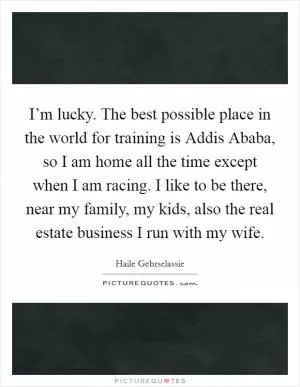 I’m lucky. The best possible place in the world for training is Addis Ababa, so I am home all the time except when I am racing. I like to be there, near my family, my kids, also the real estate business I run with my wife Picture Quote #1