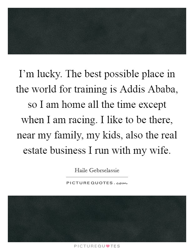 I'm lucky. The best possible place in the world for training is Addis Ababa, so I am home all the time except when I am racing. I like to be there, near my family, my kids, also the real estate business I run with my wife. Picture Quote #1