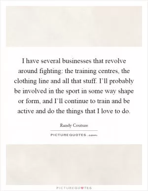 I have several businesses that revolve around fighting: the training centres, the clothing line and all that stuff. I’ll probably be involved in the sport in some way shape or form, and I’ll continue to train and be active and do the things that I love to do Picture Quote #1