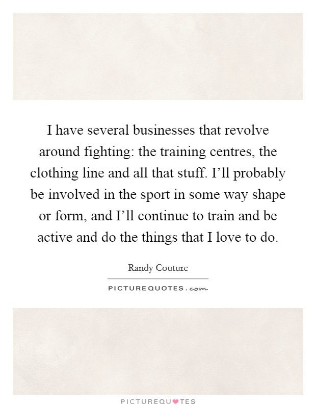 I have several businesses that revolve around fighting: the training centres, the clothing line and all that stuff. I'll probably be involved in the sport in some way shape or form, and I'll continue to train and be active and do the things that I love to do. Picture Quote #1