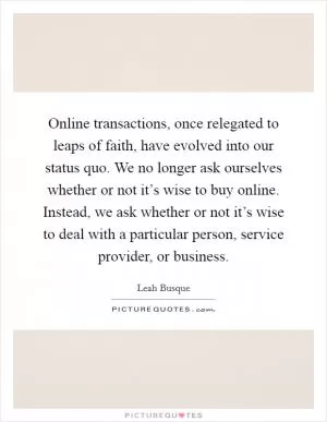 Online transactions, once relegated to leaps of faith, have evolved into our status quo. We no longer ask ourselves whether or not it’s wise to buy online. Instead, we ask whether or not it’s wise to deal with a particular person, service provider, or business Picture Quote #1