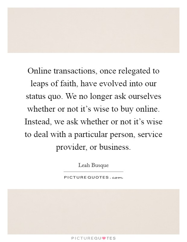 Online transactions, once relegated to leaps of faith, have evolved into our status quo. We no longer ask ourselves whether or not it's wise to buy online. Instead, we ask whether or not it's wise to deal with a particular person, service provider, or business. Picture Quote #1