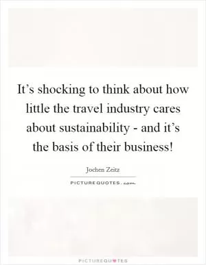 It’s shocking to think about how little the travel industry cares about sustainability - and it’s the basis of their business! Picture Quote #1