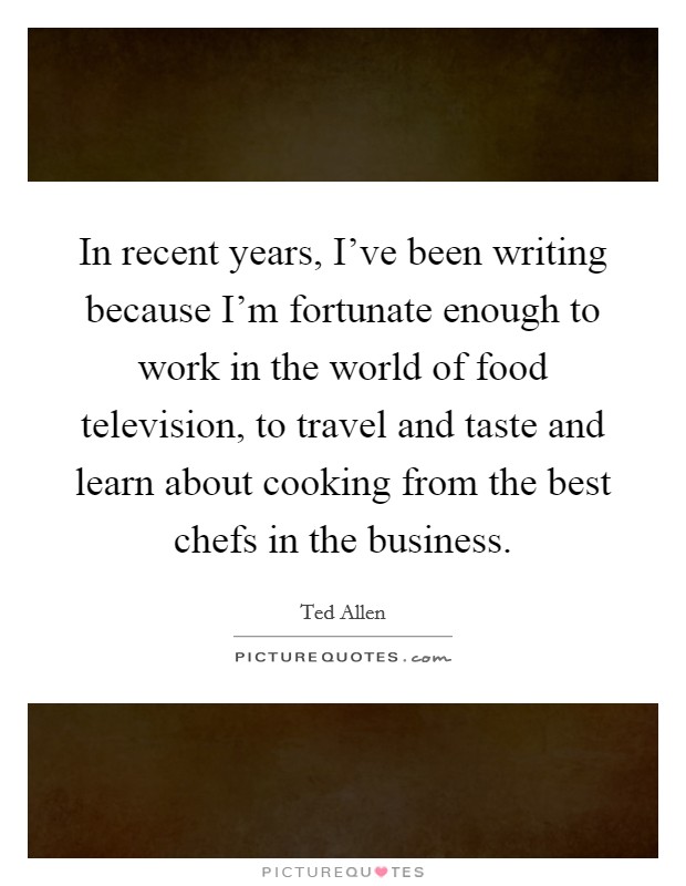 In recent years, I've been writing because I'm fortunate enough to work in the world of food television, to travel and taste and learn about cooking from the best chefs in the business. Picture Quote #1