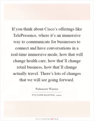 If you think about Cisco’s offerings like TelePresence, where it’s an immersive way to communicate for businesses to connect and have conversations in a real-time immersive mode, how that will change health care, how that’ll change retail business, how that’ll change actually travel. There’s lots of changes that we will see going forward Picture Quote #1