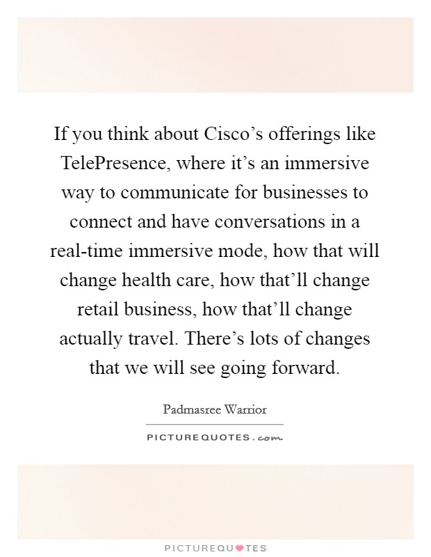 If you think about Cisco's offerings like TelePresence, where it's an immersive way to communicate for businesses to connect and have conversations in a real-time immersive mode, how that will change health care, how that'll change retail business, how that'll change actually travel. There's lots of changes that we will see going forward. Picture Quote #1