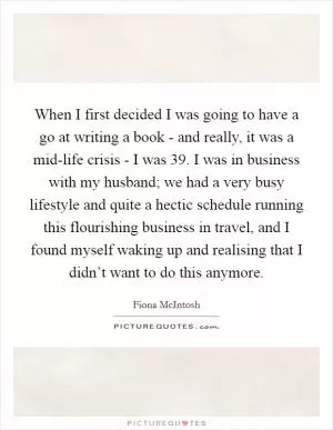 When I first decided I was going to have a go at writing a book - and really, it was a mid-life crisis - I was 39. I was in business with my husband; we had a very busy lifestyle and quite a hectic schedule running this flourishing business in travel, and I found myself waking up and realising that I didn’t want to do this anymore Picture Quote #1