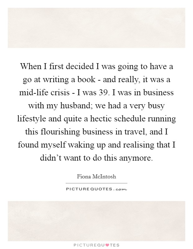 When I first decided I was going to have a go at writing a book - and really, it was a mid-life crisis - I was 39. I was in business with my husband; we had a very busy lifestyle and quite a hectic schedule running this flourishing business in travel, and I found myself waking up and realising that I didn't want to do this anymore. Picture Quote #1