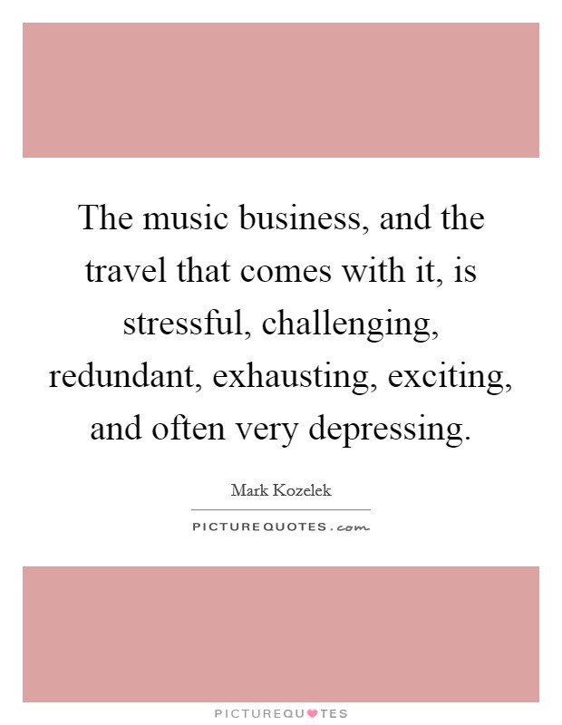The music business, and the travel that comes with it, is stressful, challenging, redundant, exhausting, exciting, and often very depressing. Picture Quote #1