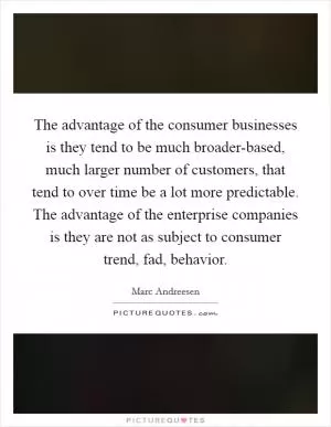 The advantage of the consumer businesses is they tend to be much broader-based, much larger number of customers, that tend to over time be a lot more predictable. The advantage of the enterprise companies is they are not as subject to consumer trend, fad, behavior Picture Quote #1