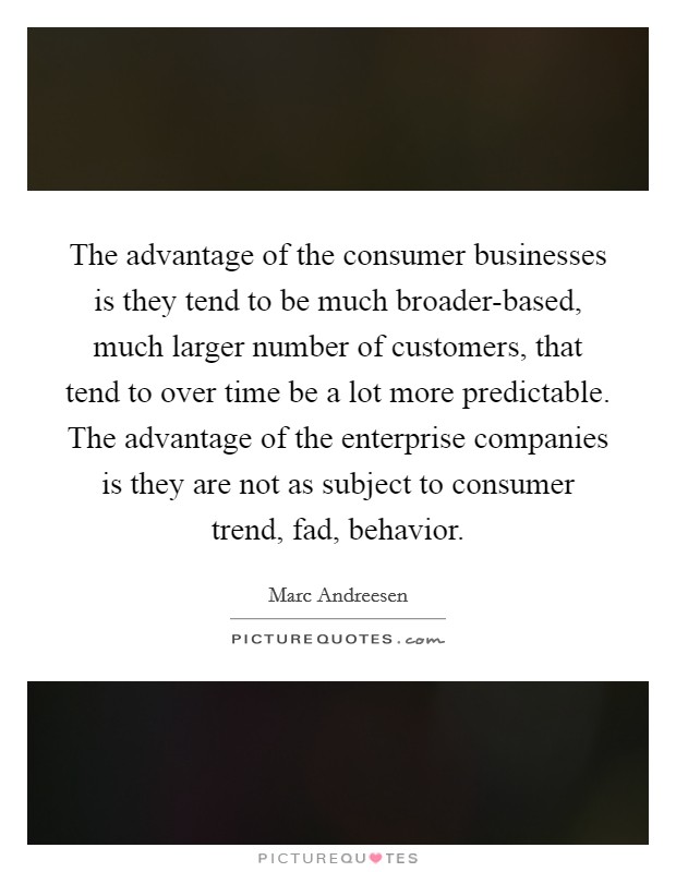 The advantage of the consumer businesses is they tend to be much broader-based, much larger number of customers, that tend to over time be a lot more predictable. The advantage of the enterprise companies is they are not as subject to consumer trend, fad, behavior. Picture Quote #1