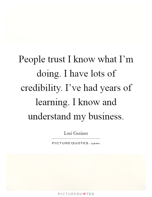 People trust I know what I'm doing. I have lots of credibility. I've had years of learning. I know and understand my business. Picture Quote #1