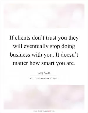 If clients don’t trust you they will eventually stop doing business with you. It doesn’t matter how smart you are Picture Quote #1