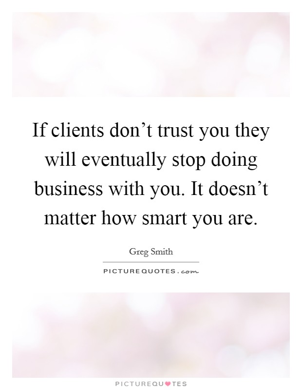 If clients don't trust you they will eventually stop doing business with you. It doesn't matter how smart you are. Picture Quote #1