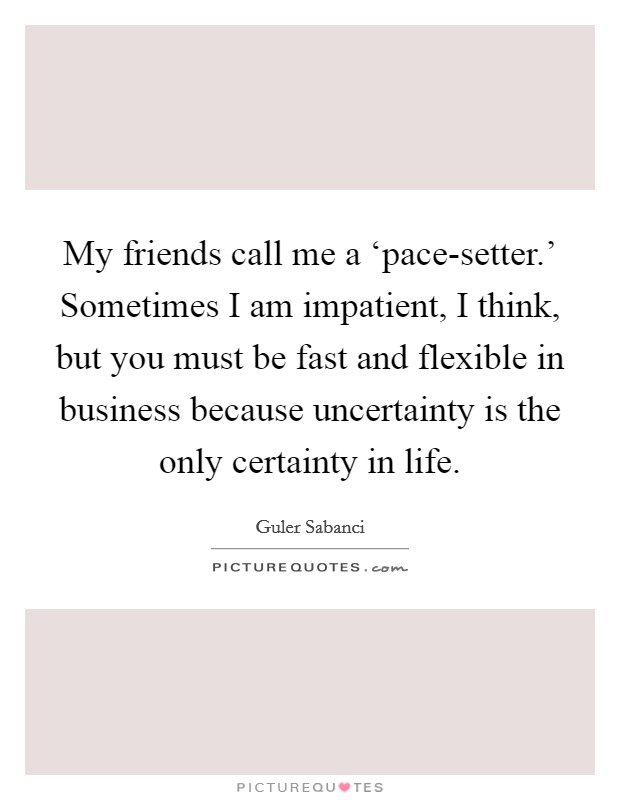 My friends call me a ‘pace-setter.' Sometimes I am impatient, I think, but you must be fast and flexible in business because uncertainty is the only certainty in life. Picture Quote #1