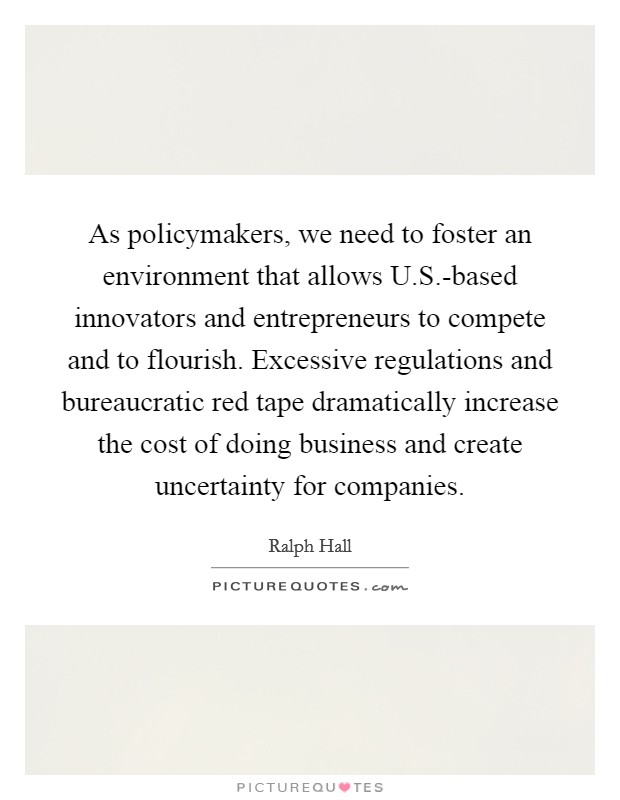 As policymakers, we need to foster an environment that allows U.S.-based innovators and entrepreneurs to compete and to flourish. Excessive regulations and bureaucratic red tape dramatically increase the cost of doing business and create uncertainty for companies. Picture Quote #1