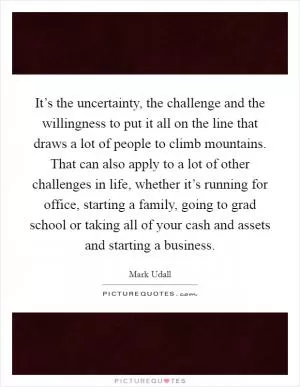 It’s the uncertainty, the challenge and the willingness to put it all on the line that draws a lot of people to climb mountains. That can also apply to a lot of other challenges in life, whether it’s running for office, starting a family, going to grad school or taking all of your cash and assets and starting a business Picture Quote #1