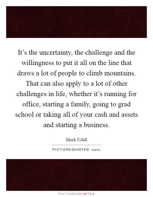 It's the uncertainty, the challenge and the willingness to put it all on the line that draws a lot of people to climb mountains. That can also apply to a lot of other challenges in life, whether it's running for office, starting a family, going to grad school or taking all of your cash and assets and starting a business. Picture Quote #1