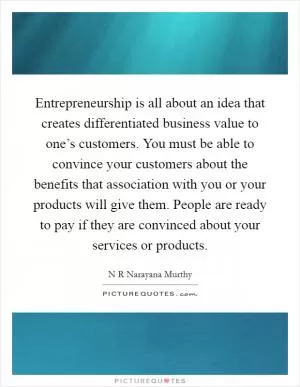 Entrepreneurship is all about an idea that creates differentiated business value to one’s customers. You must be able to convince your customers about the benefits that association with you or your products will give them. People are ready to pay if they are convinced about your services or products Picture Quote #1