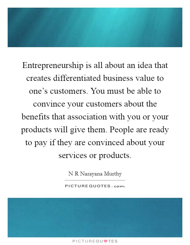 Entrepreneurship is all about an idea that creates differentiated business value to one's customers. You must be able to convince your customers about the benefits that association with you or your products will give them. People are ready to pay if they are convinced about your services or products. Picture Quote #1