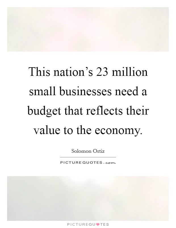 This nation's 23 million small businesses need a budget that reflects their value to the economy. Picture Quote #1