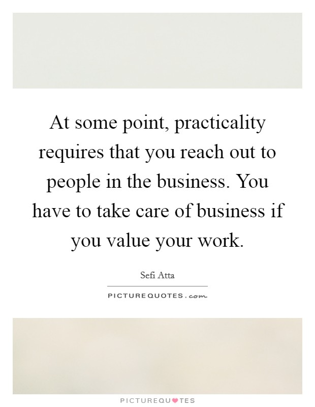 At some point, practicality requires that you reach out to people in the business. You have to take care of business if you value your work. Picture Quote #1