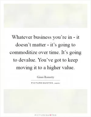 Whatever business you’re in - it doesn’t matter - it’s going to commoditize over time. It’s going to devalue. You’ve got to keep moving it to a higher value Picture Quote #1