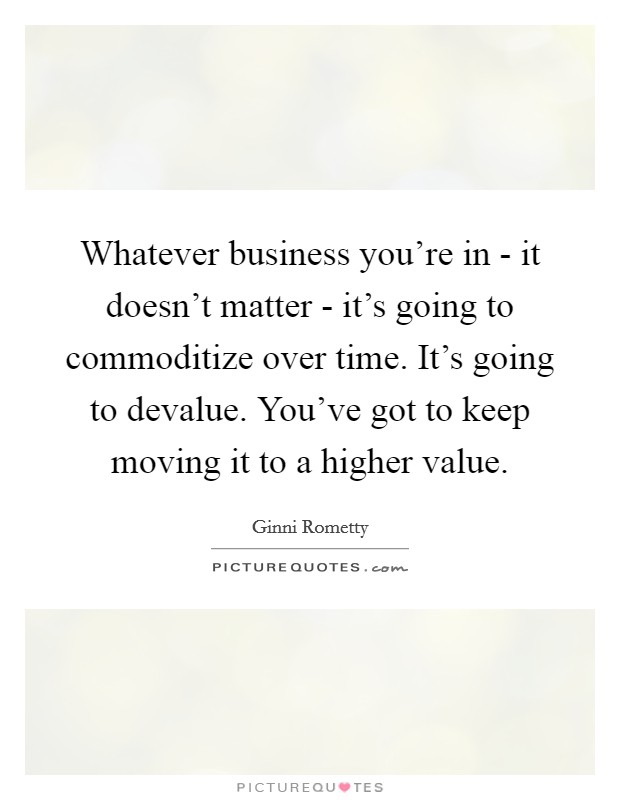 Whatever business you're in - it doesn't matter - it's going to commoditize over time. It's going to devalue. You've got to keep moving it to a higher value. Picture Quote #1